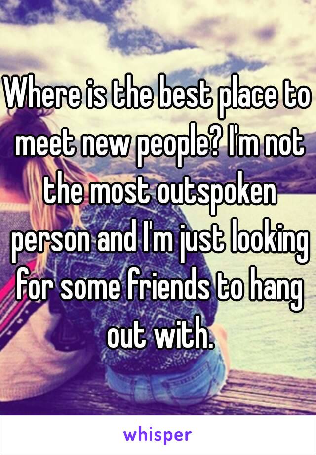 Where is the best place to meet new people? I'm not the most outspoken person and I'm just looking for some friends to hang out with.