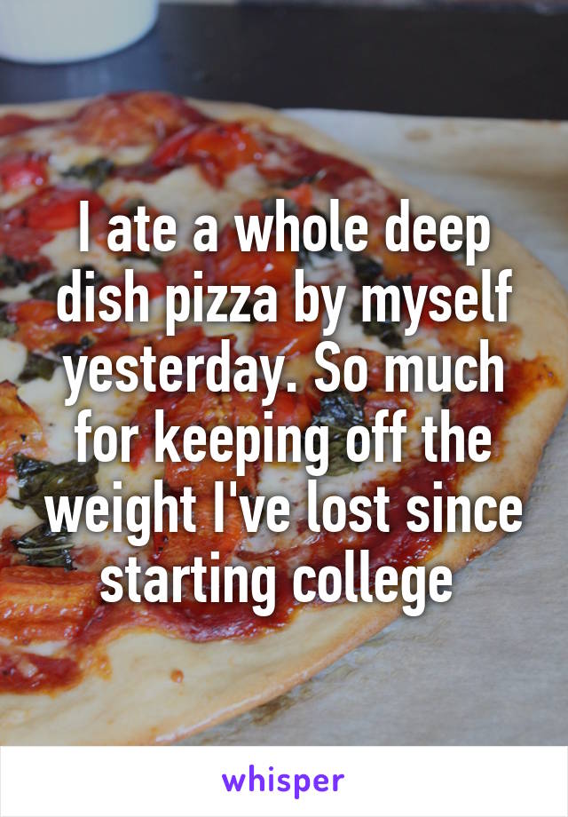 I ate a whole deep dish pizza by myself yesterday. So much for keeping off the weight I've lost since starting college 