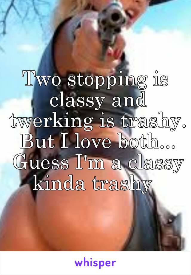 Two stopping is classy and twerking is trashy. But I love both... Guess I'm a classy kinda trashy  