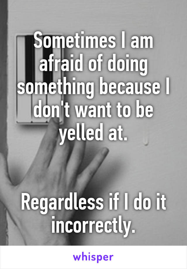 Sometimes I am afraid of doing something because I don't want to be yelled at.


Regardless if I do it incorrectly.