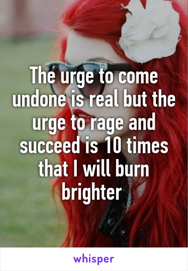 The urge to come undone is real but the urge to rage and succeed is 10 times that I will burn brighter 