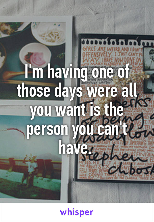 I'm having one of those days were all you want is the person you can't have. 