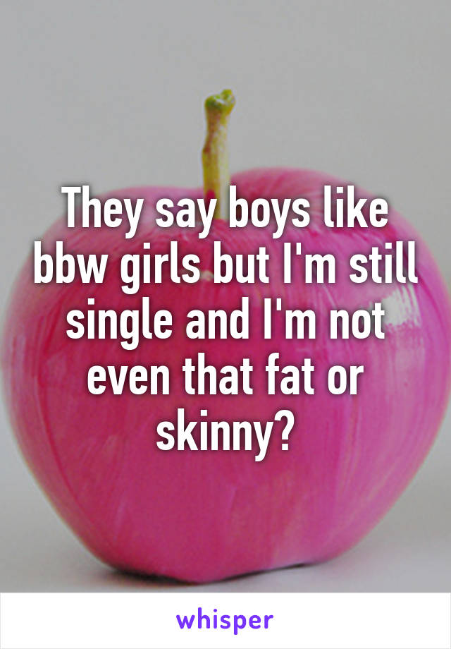 They say boys like bbw girls but I'm still single and I'm not even that fat or skinny?