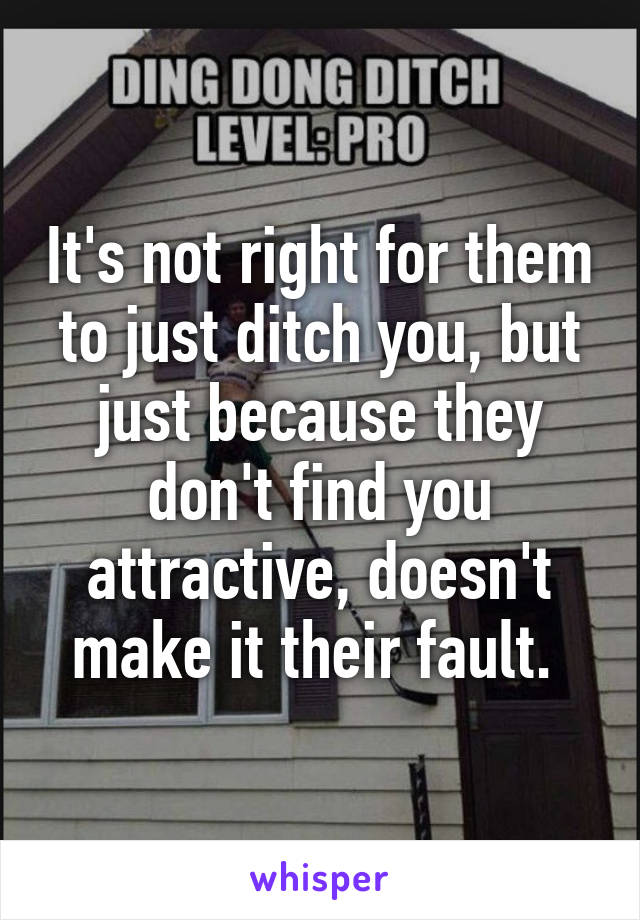 It's not right for them to just ditch you, but just because they don't find you attractive, doesn't make it their fault. 