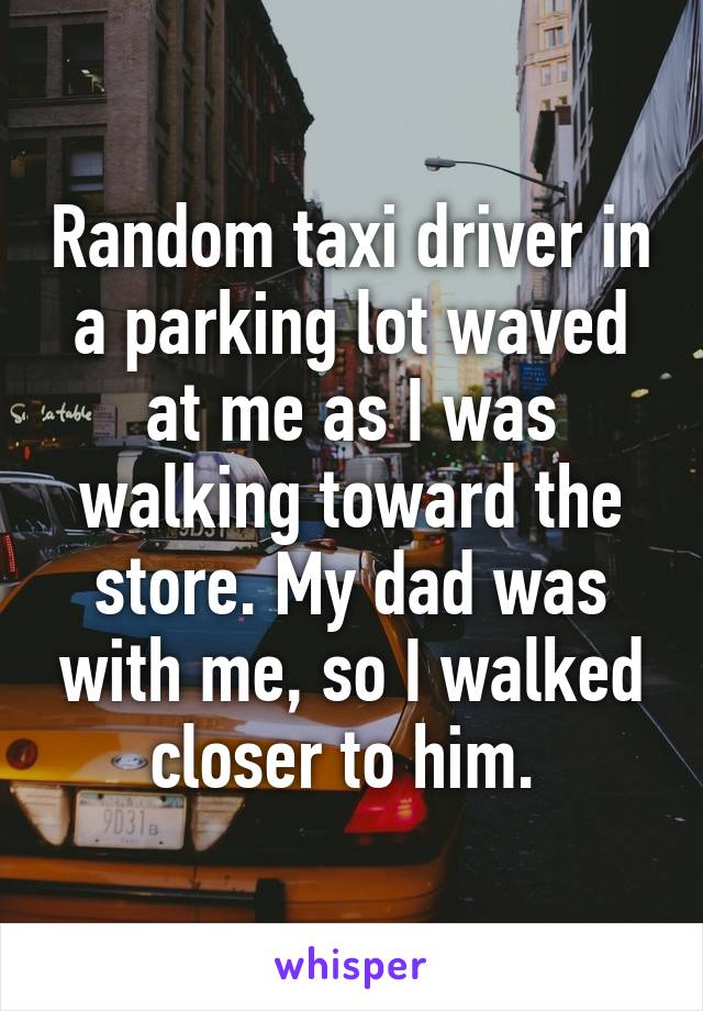 Random taxi driver in a parking lot waved at me as I was walking toward the store. My dad was with me, so I walked closer to him. 