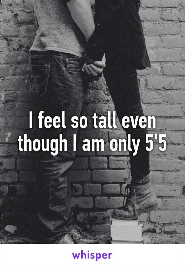 I feel so tall even though I am only 5'5