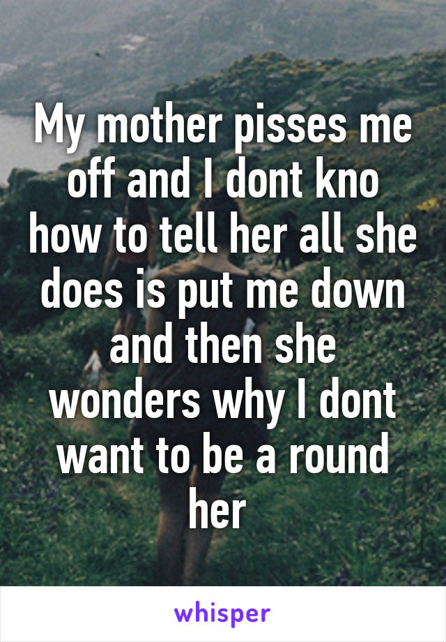 My mother pisses me off and I dont kno how to tell her all she does is put me down and then she wonders why I dont want to be a round her 