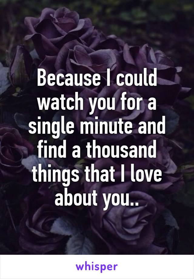 Because I could watch you for a single minute and find a thousand things that I love about you..