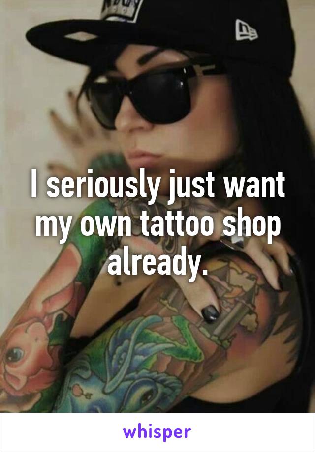 I seriously just want my own tattoo shop already.