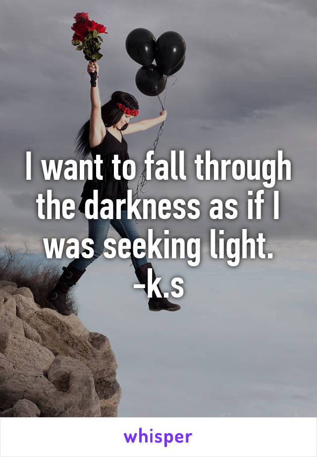 I want to fall through the darkness as if I was seeking light. -k.s