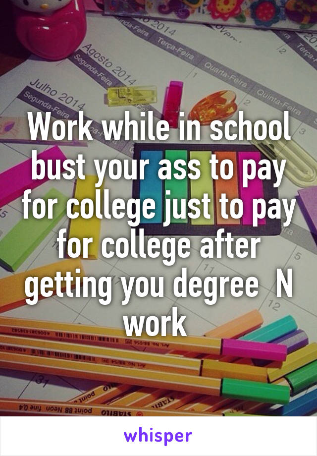 Work while in school bust your ass to pay for college just to pay for college after getting you degree  N work 