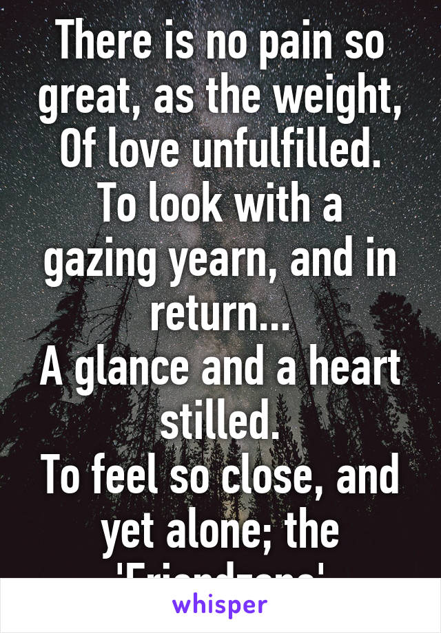 There is no pain so great, as the weight,
Of love unfulfilled.
To look with a gazing yearn, and in return...
A glance and a heart stilled.
To feel so close, and yet alone; the 'Friendzone'