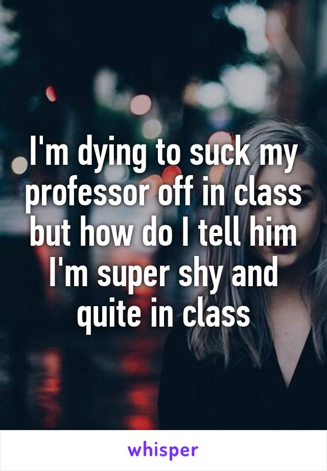 I'm dying to suck my professor off in class but how do I tell him I'm super shy and quite in class