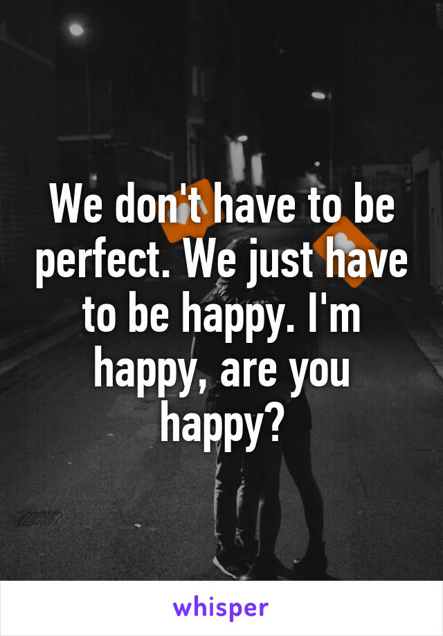 We don't have to be perfect. We just have to be happy. I'm happy, are you happy?