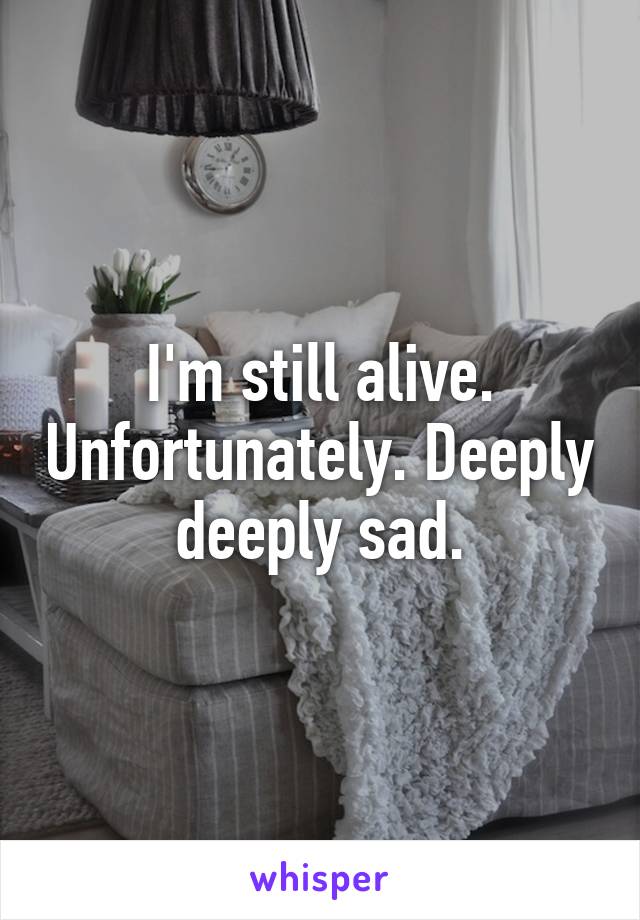 I'm still alive. Unfortunately. Deeply deeply sad.