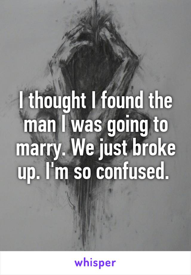 I thought I found the man I was going to marry. We just broke up. I'm so confused. 