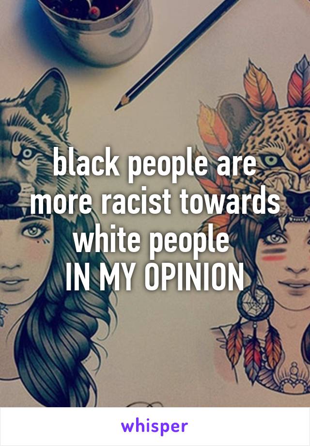 black people are more racist towards white people 
IN MY OPINION