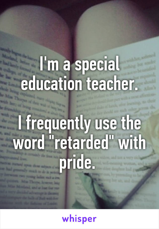 I'm a special education teacher.

I frequently use the word "retarded" with pride. 