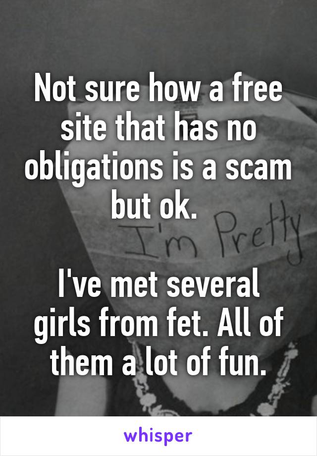 Not sure how a free site that has no obligations is a scam but ok. 

I've met several girls from fet. All of them a lot of fun.