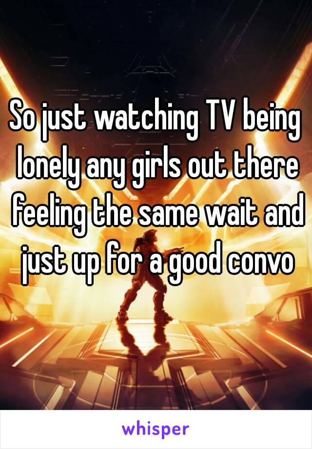 So just watching TV being lonely any girls out there feeling the same wait and just up for a good convo