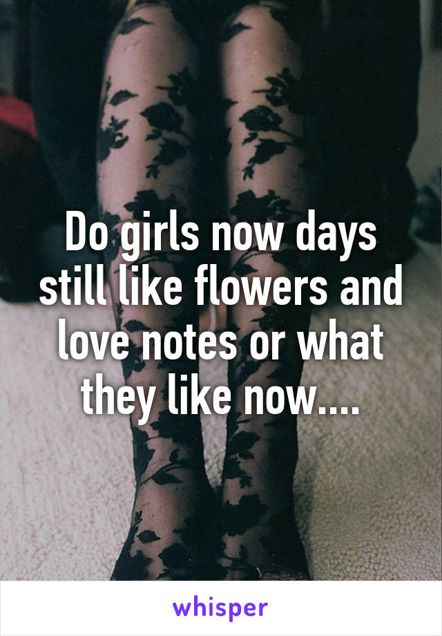 Do girls now days still like flowers and love notes or what they like now....