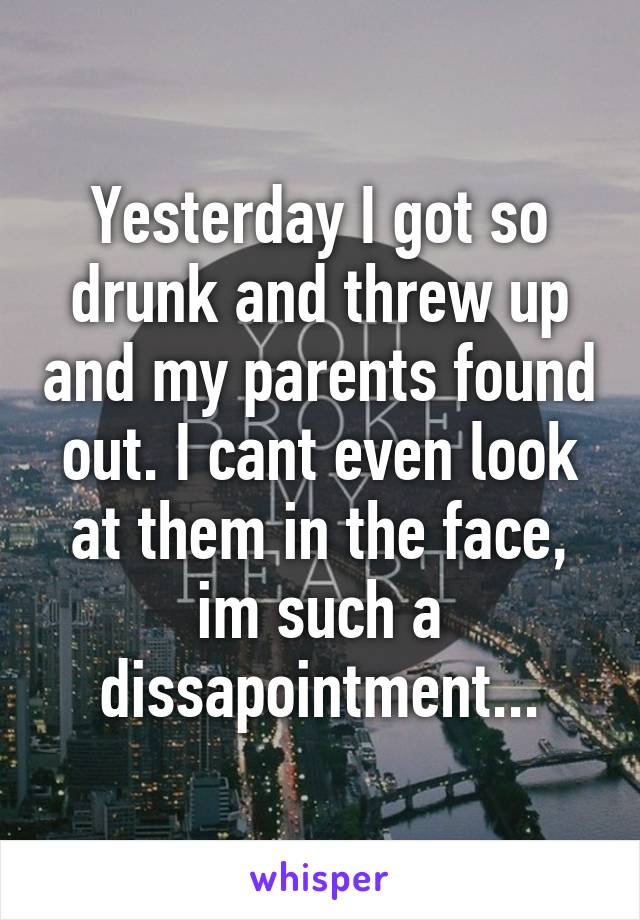 Yesterday I got so drunk and threw up and my parents found out. I cant even look at them in the face, im such a dissapointment...