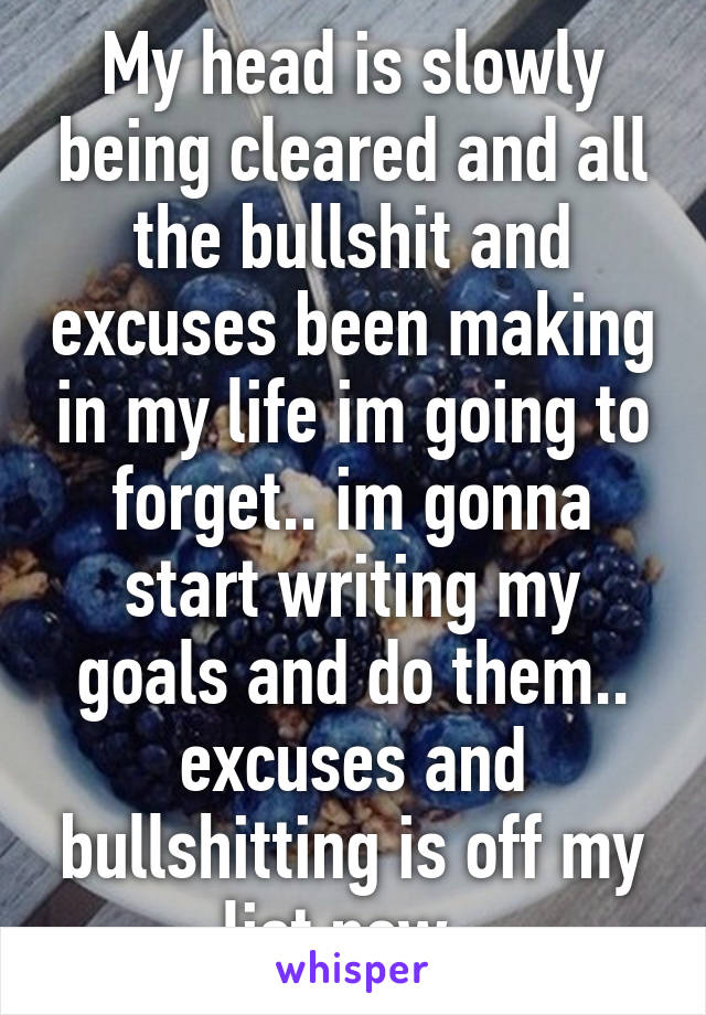 My head is slowly being cleared and all the bullshit and excuses been making in my life im going to forget.. im gonna start writing my goals and do them.. excuses and bullshitting is off my list now..