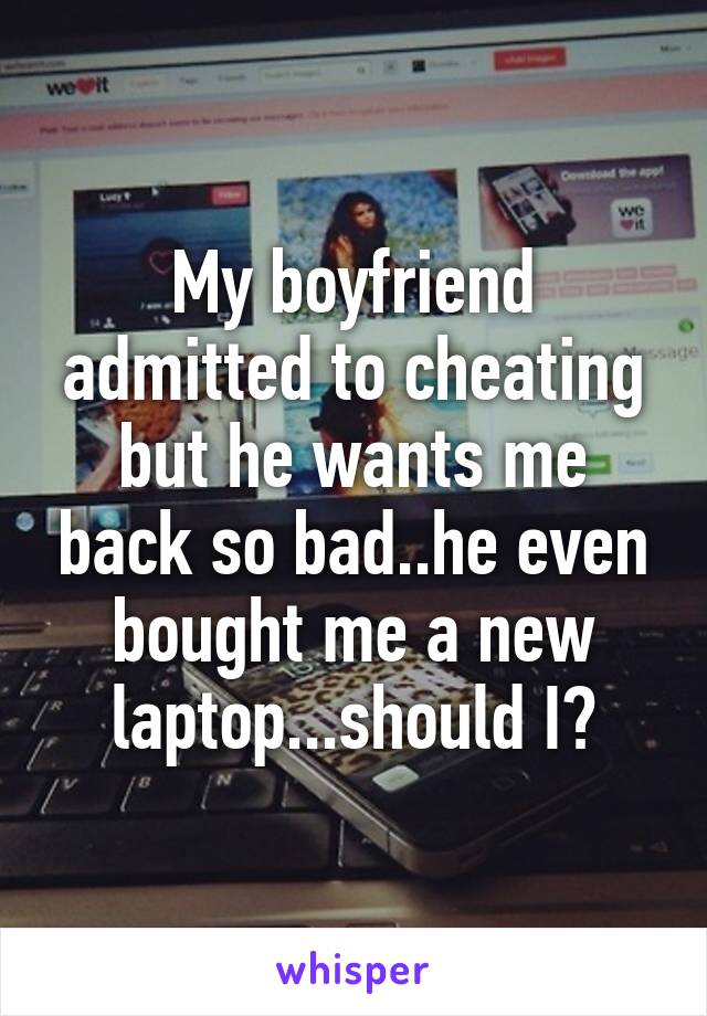 My boyfriend admitted to cheating but he wants me back so bad..he even bought me a new laptop...should I?