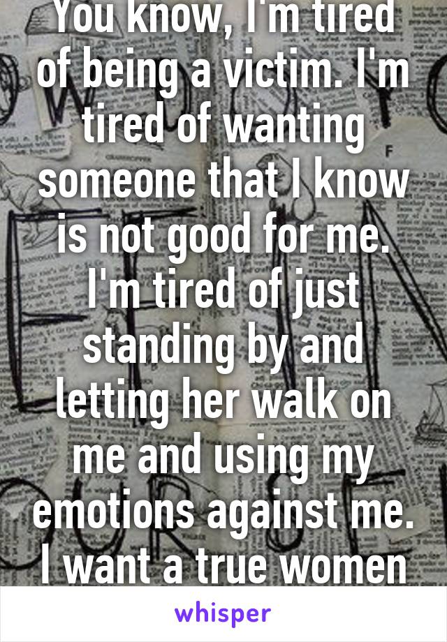 You know, I'm tired of being a victim. I'm tired of wanting someone that I know is not good for me. I'm tired of just standing by and letting her walk on me and using my emotions against me. I want a true women in my life! 22m