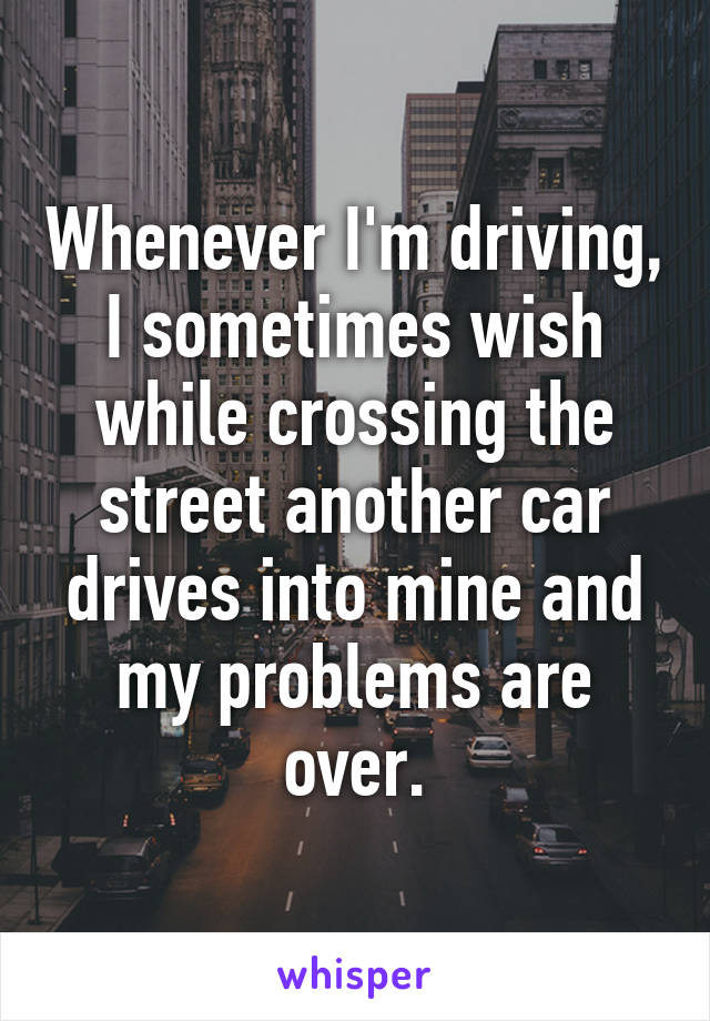 Whenever I'm driving, I sometimes wish while crossing the street another car drives into mine and my problems are over.