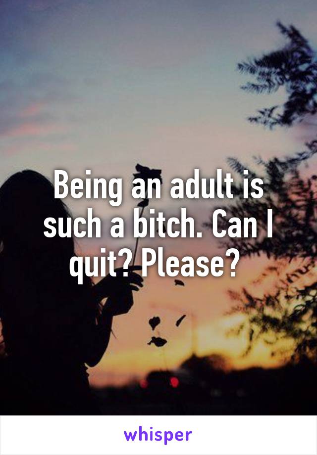 Being an adult is such a bitch. Can I quit? Please? 