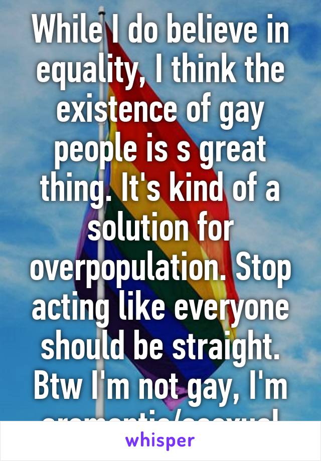 While I do believe in equality, I think the existence of gay people is s great thing. It's kind of a solution for overpopulation. Stop acting like everyone should be straight. Btw I'm not gay, I'm aromantic/asexual