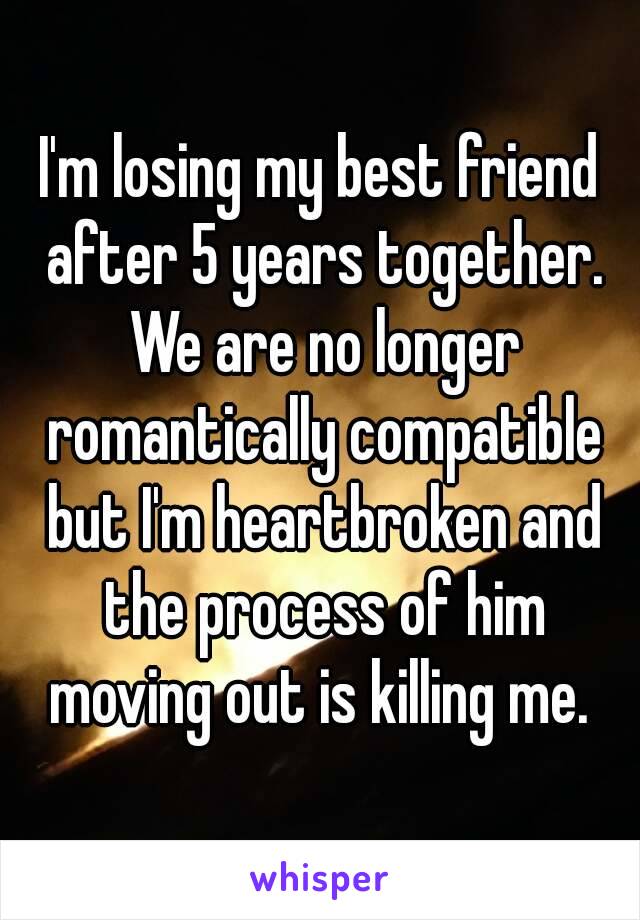 I'm losing my best friend after 5 years together. We are no longer romantically compatible but I'm heartbroken and the process of him moving out is killing me. 