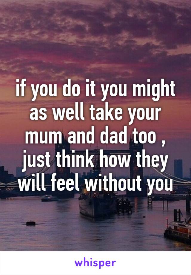 if you do it you might as well take your mum and dad too , just think how they will feel without you