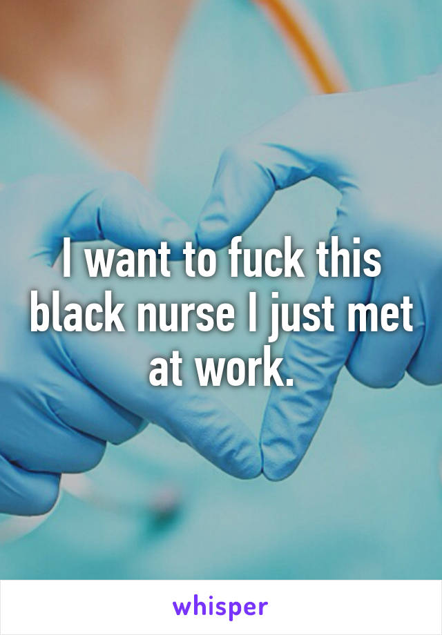 I want to fuck this black nurse I just met at work.