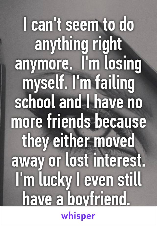 I can't seem to do anything right anymore.  I'm losing myself. I'm failing school and I have no more friends because they either moved away or lost interest. I'm lucky I even still have a boyfriend. 