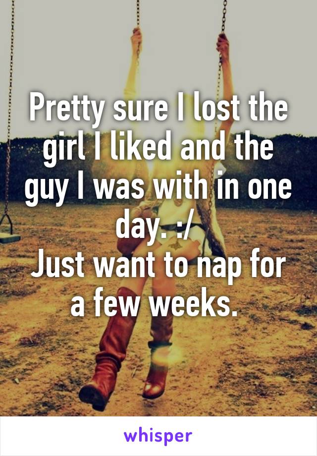 Pretty sure I lost the girl I liked and the guy I was with in one day. :/ 
Just want to nap for a few weeks. 
