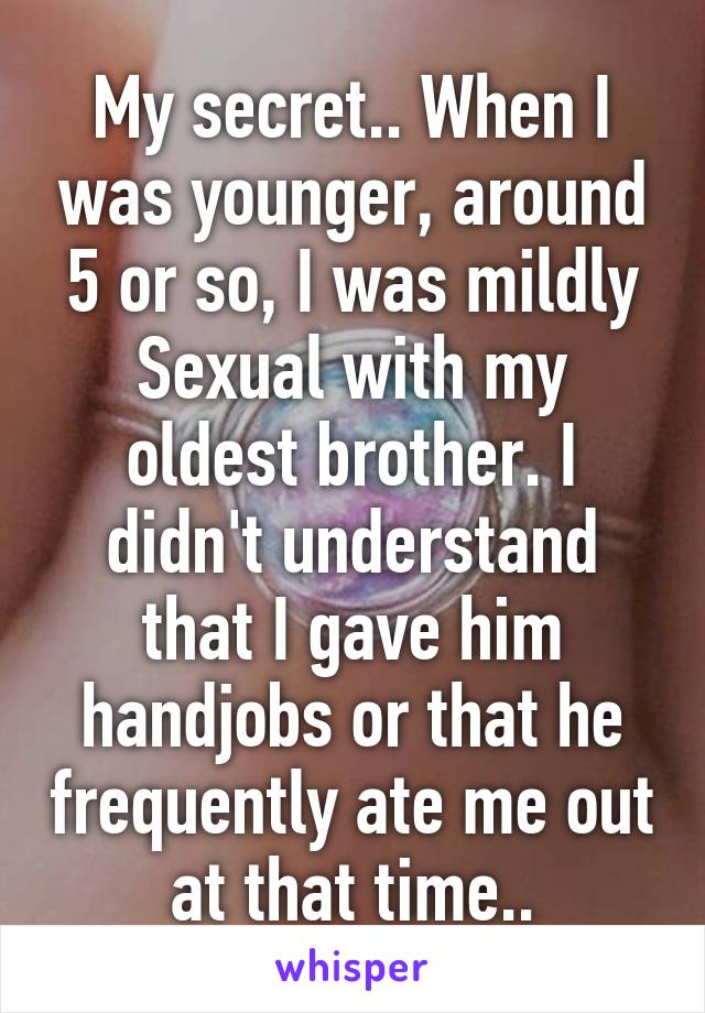 My secret.. When I was younger, around 5 or so, I was mildly Sexual with my oldest brother. I didn't understand that I gave him handjobs or that he frequently ate me out at that time..