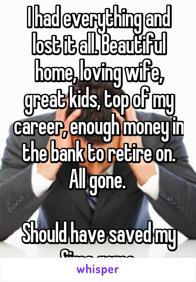 I had everything and lost it all. Beautiful home, loving wife, great kids, top of my career, enough money in the bank to retire on. All gone. 

Should have saved my Sims game.
