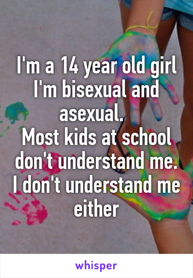 I'm a 14 year old girl
I'm bisexual and asexual.  
Most kids at school don't understand me. I don't understand me either