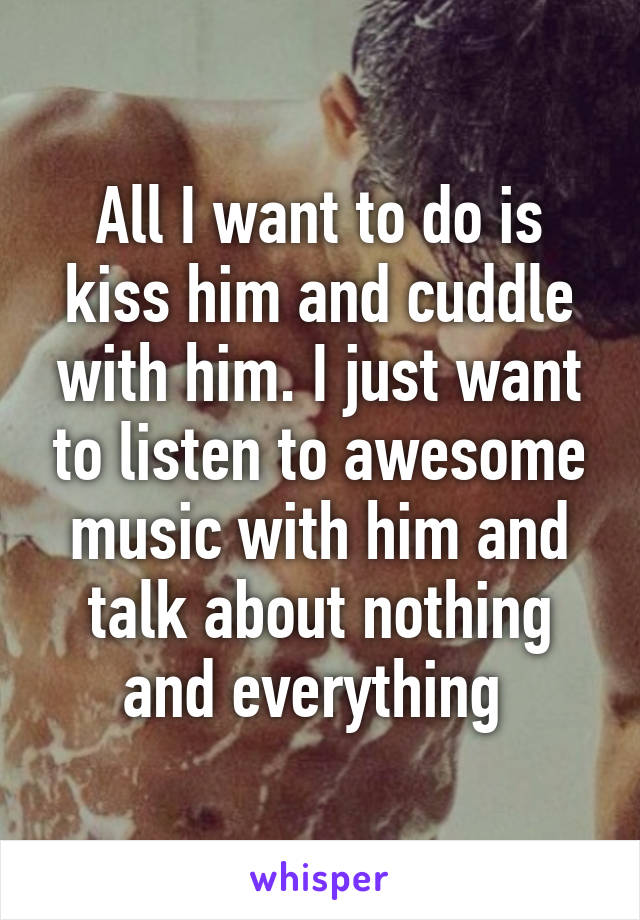 All I want to do is kiss him and cuddle with him. I just want to listen to awesome music with him and talk about nothing and everything 