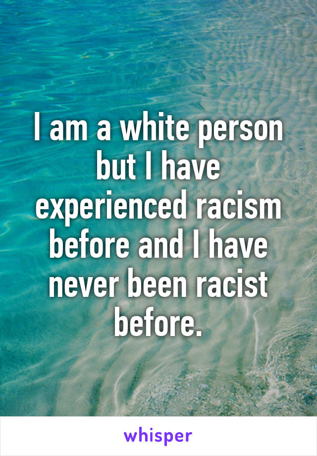 I am a white person but I have experienced racism before and I have never been racist before.