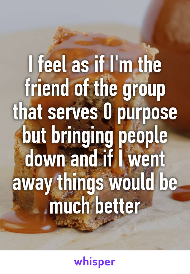 I feel as if I'm the friend of the group that serves 0 purpose but bringing people down and if I went away things would be much better