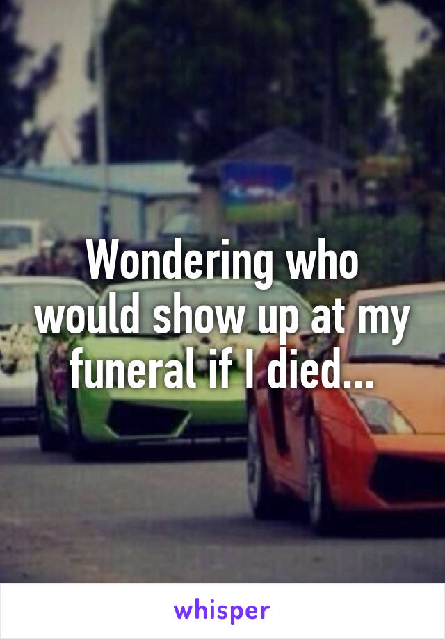 Wondering who would show up at my funeral if I died...