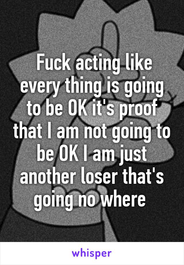  Fuck acting like every thing is going to be OK it's proof that I am not going to be OK I am just another loser that's going no where 