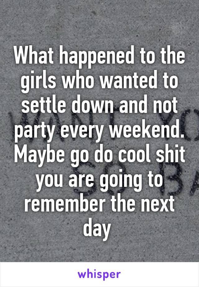 What happened to the girls who wanted to settle down and not party every weekend. Maybe go do cool shit you are going to remember the next day 