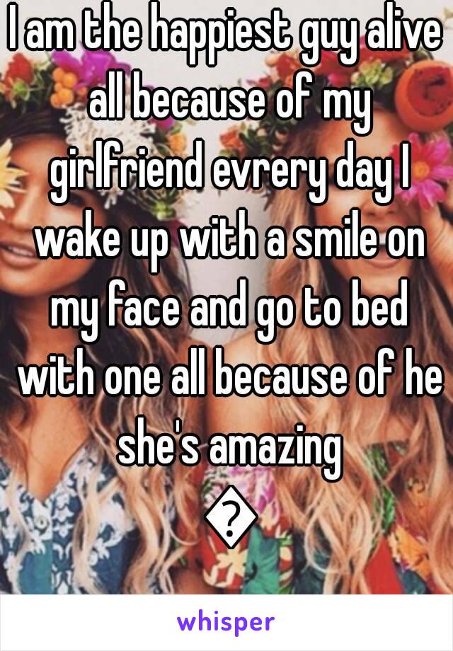 I am the happiest guy alive all because of my girlfriend evrery day I wake up with a smile on my face and go to bed with one all because of he she's amazing 💗