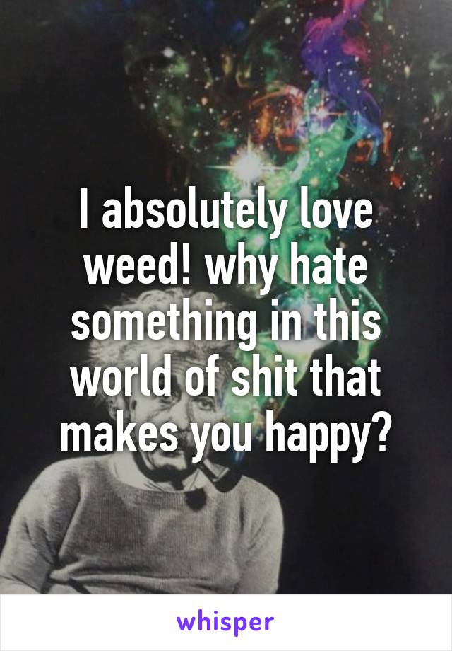 I absolutely love weed! why hate something in this world of shit that makes you happy?