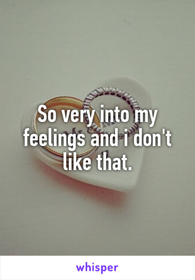 So very into my feelings and i don't like that.