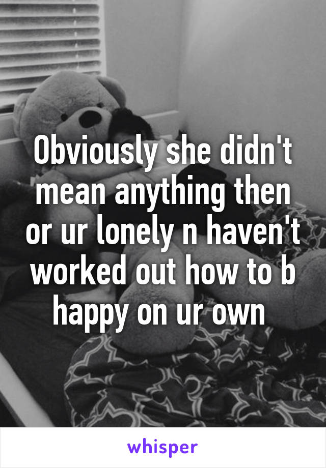 Obviously she didn't mean anything then or ur lonely n haven't worked out how to b happy on ur own 